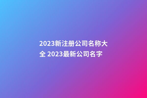 2023新注册公司名称大全 2023最新公司名字-第1张-公司起名-玄机派